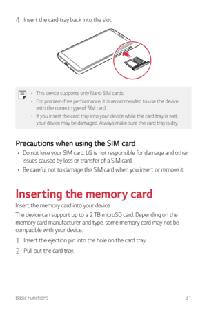 Page 32Basic Functions31
4 Insert the card tray back into the slot.
•	This device supports only Nano SIM cards.
•	 For problem-free performance, it is recommended to use the device 
with the correct type of SIM card.
•	 If you insert the card tray into your device while the card tray is wet, 
your device may be damaged. Always make sure the card tray is dry.
Precautions when using the SIM card
•	Do not lose your SIM card. LG is not responsible for damage and other 
issues caused by loss or transfer of a SIM...