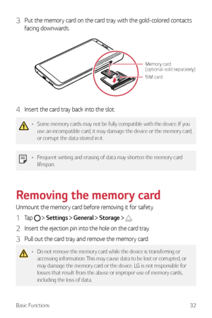 Page 33Basic Functions32
3 Put the memory card on the card tray with the gold-colored contacts 
facing downwards.
SIM card
Memory card 
(optional-sold separately)
4 Insert the card tray back into the slot.
•	Some memory cards may not be fully compatible with the device. If you 
use an incompatible card, it may damage the device or the memory card, 
or corrupt the data stored in it.
•	Frequent writing and erasing of data may shorten the memory card 
lifespan.
Removing the memory card
Unmount the memory card...