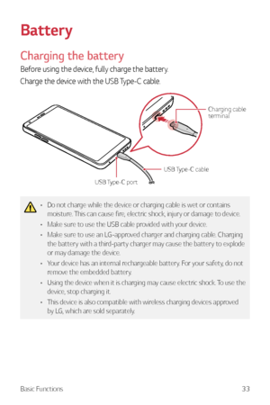 Page 34Basic Functions33
Battery
Charging the battery
Before using the device, fully charge the battery.
Charge the device with the USB Type-C cable.
USB Type-C cableCharging cable 
terminal
USB Type-C port
•	 Do not charge while the device or charging cable is wet or contains 
moisture. This can cause fire, electric shock, injury or damage to device.
•	 Make sure to use the USB cable provided with your device.
•	 Make sure to use an LG-approved charger and charging cable. Charging 
the battery with a...