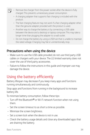 Page 35Basic Functions34
•	Remove the charger from the power socket after the device is fully 
charged. This prevents unnecessary power consumption.
•	 A charging adapter that supports fast charging is included with the 
product.
•	 The fast charging feature may not work if a fast charging adapter other 
than the genuine adapter provided with the product is used.
•	 Another way to charge the battery is by connecting a USB cable 
between the device and a desktop or laptop computer. This may take a 
longer time...