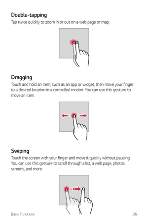 Page 37Basic Functions36
Double-tapping
Tap twice quickly to zoom in or out on a web page or map.
Dragging
Touch and hold an item, such as an app or widget, then move your finger 
to a desired location in a controlled motion. You can use this gesture to 
move an item.
Swiping
Touch the screen with your finger and move it quickly without pausing. 
You can use this gesture to scroll through a list, a web page, photos, 
screens, and more.     