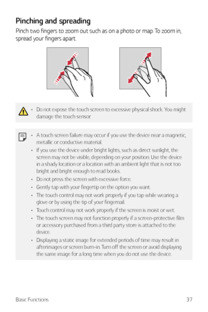Page 38Basic Functions37
Pinching and spreading
Pinch two fingers to zoom out such as on a photo or map. To zoom in, 
spread your fingers apart.
•	Do not expose the touch screen to excessive physical shock. You might 
damage the touch sensor.
•	A touch screen failure may occur if you use the device near a magnetic, 
metallic or conductive material.
•	 If you use the device under bright lights, such as direct sunlight, the 
screen may not be visible, depending on your position. Use the device 
in a shady...