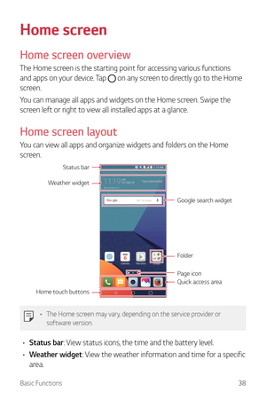 Page 39Basic Functions38
Home screen
Home screen overview
The Home screen is the starting point for accessing various functions 
and apps on your device. Tap 
 on any screen to directly go to the Home 
screen.
You can manage all apps and widgets on the Home screen. Swipe the 
screen left or right to view all installed apps at a glance.
Home screen layout
You can view all apps and organize widgets and folders on the Home 
screen.
Quick access area
Home touch buttons
Folder
Status bar
Weather widget
Page icon...