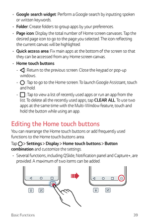 Page 40Basic Functions39
•	Google search widget: Perform a Google search by inputting spoken 
or written keywords.
•	 Folder: Create folders to group apps by your preferences.
•	 Page icon: Display the total number of Home screen canvases. Tap the 
desired page icon to go to the page you selected. The icon reflecting 
the current canvas will be highlighted.
•	 Quick access area: Fix main apps at the bottom of the screen so that 
they can be accessed from any Home screen canvas.
•	 Home touch buttons
 - : Return...