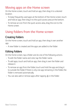 Page 45Basic Functions44
Moving apps on the Home screen
On the Home screen, touch and hold an app, then drag it to a desired 
location.
•	 To keep frequently used apps at the bottom of the Home screen, touch 
and hold an app, then drag it to the quick access area at the bottom.
•	 To remove an icon from the quick access area, drag the icon to the 
Home screen.
Using folders from the Home screen
Creating folders
On the Home screen, touch and hold an app, then drag it over another 
app.
•	 A new folder is created...