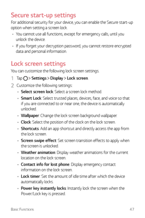 Page 48Basic Functions47
Secure start-up settings
For additional security for your device, you can enable the Secure start-up 
option when setting a screen lock.
•	 You cannot use all functions, except for emergency calls, until you 
unlock the device.
•	 If you forget your decryption password, you cannot restore encrypted 
data and personal information.
Lock screen settings
You can customize the following lock screen settings.
1 Tap   Settings  Display  Lock screen.
2 Customize the following settings:
•...