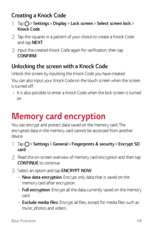 Page 50Basic Functions49
Creating a Knock Code
1 Tap   Settings  Display  Lock screen  Select screen lock  
Knock Code.
2 Tap the squares in a pattern of your choice to create a Knock Code 
and tap NEXT.
3 Input the created Knock Code again for verification, then tap 
CONFIRM.
Unlocking the screen with a Knock Code
Unlock the screen by inputting the Knock Code you have created.
You can also input your Knock Code on the touch screen when the screen 
is turned off.
•	 It is also possible to enter a Knock Code...