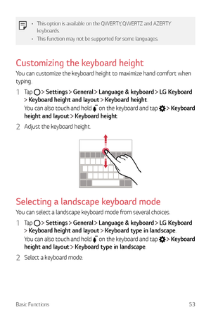 Page 54Basic Functions53
•	This option is available on the QWERTY, QWERTZ and AZERTY 
keyboards.
•	 This function may not be supported for some languages.
Customizing the keyboard height
You can customize the keyboard height to maximize hand comfort when 
typing.
1 Tap   Settings  General  Language & keyboard  LG Keyboard  
 Keyboard height and layout  Keyboard height.
You can also touch and hold 
 on the keyboard and tap    Keyboard 
height and layout 
  Keyboard height.
2 Adjust the keyboard height.
Selecting...
