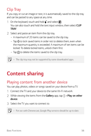 Page 57Basic Functions56
Clip Tray
If you copy or cut an image or text, it is automatically saved to the clip tray 
and can be pasted to any space at any time.
1 On the keyboard, touch and hold  and select .
You can also touch and hold the text input window, then select CLIP 
T R AY .
2 Select and paste an item from the clip tray.
•	 A maximum of 20 items can be saved to the clip tray.
•	 Tap 
 to lock saved items in order not to delete them, even when 
the maximum quantity is exceeded. A maximum of ten items...