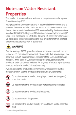 Page 7Custom-designed Features6
Notes on Water Resistant 
Properties
This product is water and dust resistant in compliance with the Ingress 
Protection rating IP68.
Your product has undergone testing in a controlled environment and is 
proven to be water and dust resistant in certain circumstances (meets 
the requirements of classification IP68 as described by the international 
standard IEC 60529 - Degrees of Protection provided by Enclosures [IP 
Code];
	t

est
	c
 onditions:
	15-35°C,	86-106kP
 a,
	1.5...