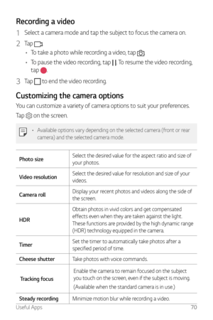 Page 71Useful Apps70
Recording a video
1 Select a camera mode and tap the subject to focus the camera on.
2 Tap .
•	 To take a photo while recording a video, tap 
.
•	 To pause the video recording, tap 
. To resume the video recording, 
tap 
.
3 Tap  to end the video recording.
Customizing the camera options
You can customize a variety of camera options to suit your preferences.
Tap 
 on the screen.
•	 Available options vary depending on the selected camera (front or rear 
camera) and the selected camera mode....