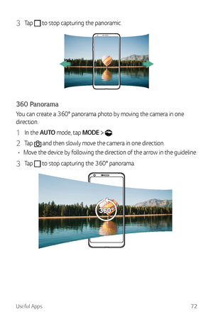 Page 73Useful Apps72
3 Tap  to stop capturing the panoramic.
360 Panorama
You can create a 360° panorama photo by moving the camera in one 
direction.
1 In the AUTO mode, tap MODE  .
2 Tap  and then slowly move the camera in one direction.
•	 Move the device by following the direction of the arrow in the guideline.
3 Tap  to stop capturing the 360° panorama.  