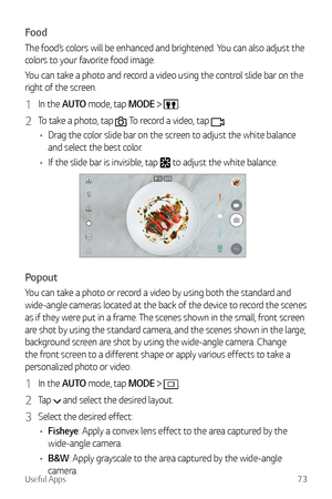 Page 74Useful Apps73
Food
The food’s colors will be enhanced and brightened. You can also adjust the 
colors to your favorite food image.
You can take a photo and record a video using the control slide bar on the 
right of the screen.
1 In the AUTO mode, tap MODE  .
2 To take a photo, tap . To record a video, tap .
•	 Drag the color slide bar on the screen to adjust the white balance 
and select the best color.
•	 If the slide bar is invisible, tap 
 to adjust the white balance.
Popout
You can take a photo or...