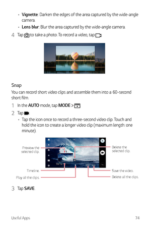 Page 75Useful Apps74
•	Vignette: Darken the edges of the area captured by the wide-angle 
camera.
•	 Lens blur: Blur the area captured by the wide-angle camera.
4 Tap  to take a photo. To record a video, tap .
Snap
You can record short video clips and assemble them into a 60-second 
short film.
1 In the AUTO mode, tap MODE  .
2 Tap .
•	 Tap the icon once to record a three-second video clip. Touch and 
hold the icon to create a longer video clip (maximum length: one 
minute).
Delete all the clips. Save the...