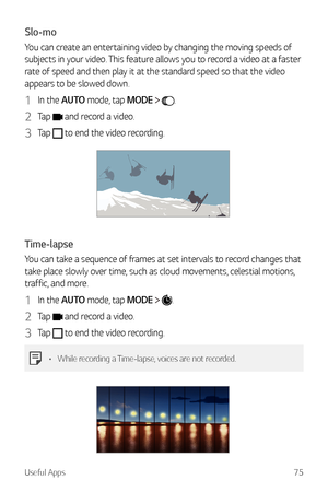 Page 76Useful Apps75
Slo-mo
You can create an entertaining video by changing the moving speeds of 
subjects in your video. This feature allows you to record a video at a faster 
rate of speed and then play it at the standard speed so that the video 
appears to be slowed down.
1 In the AUTO mode, tap MODE  .
2 Tap  and record a video.
3 Tap  to end the video recording.
Time-lapse
You can take a sequence of frames at set intervals to record changes that 
take place slowly over time, such as cloud movements,...