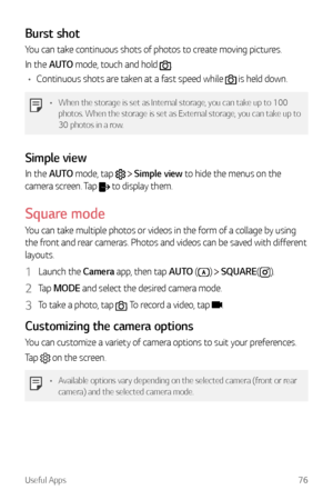 Page 77Useful Apps76
Burst shot
You can take continuous shots of photos to create moving pictures.
In the AUTO mode, touch and hold 
.
•	 Continuous shots are taken at a fast speed while 
 is held down.
•	 When the storage is set as Internal storage, you can take up to 100 
photos. When the storage is set as External storage, you can take up to 
30 photos in a row.
Simple view
In the AUTO mode, tap   Simple view to hide the menus on the 
camera screen. Tap 
 to display them.
Square mode
You can take multiple...