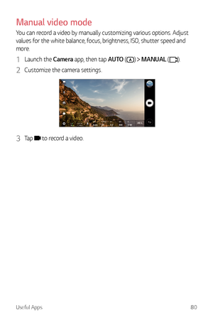 Page 81Useful Apps80
Manual video mode
You can record a video by manually customizing various options. Adjust 
values for the white balance, focus, brightness, ISO, shutter speed and 
more.
1 Launch the Camera app, then tap AUTO ()  MANUAL ().
2 Customize the camera settings.
3 Tap  to record a video.  