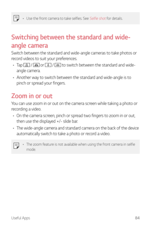 Page 85Useful Apps84
•	Use the front camera to take selfies. See Selfie shot for details.
Switching between the standard and wide-
angle camera
Switch between the standard and wide-angle cameras to take photos or 
record videos to suit your preferences.
•	 Tap 
 /  or  /  to switch between the standard and wide-
angle camera.
•	 Another way to switch between the standard and wide-angle is to 
pinch or spread your fingers.
Zoom in or out
You can use zoom in or out on the camera screen while taking a photo or...