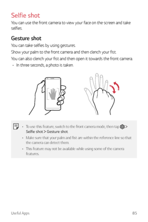 Page 86Useful Apps85
Selfie shot
You can use the front camera to view your face on the screen and take 
selfies.
Gesture shot
You can take selfies by using gestures.
Show your palm to the front camera and then clench your fist.
You can also clench your fist and then open it towards the front camera.
•	 In three seconds, a photo is taken.
•	 To use this feature, switch to the front camera mode, then tap   
Selfie shot   Gesture shot.
•	 Make sure that your palm and fist are within the reference line so that 
the...