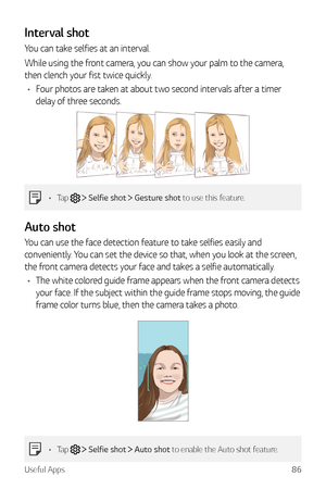 Page 87Useful Apps86
Interval shot
You can take selfies at an interval.
While using the front camera, you can show your palm to the camera, 
then clench your fist twice quickly.
•	 Four photos are taken at about two second intervals after a timer 
delay of three seconds.
•	 Tap   Selfie shot  Gesture shot to use this feature.
A uto shot
You can use the face detection feature to take selfies easily and 
conveniently. You can set the device so that, when you look at the screen, 
the front camera detects your face...