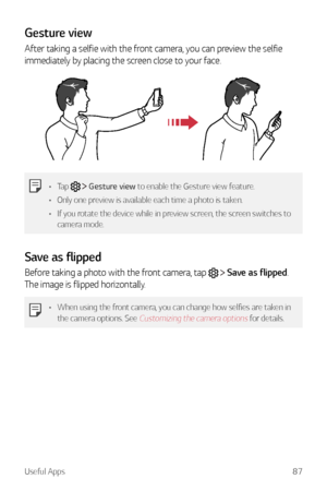 Page 88Useful Apps87
Gesture view
After taking a selfie with the front camera, you can preview the selfie 
immediately by placing the screen close to your face.
•	Tap   Gesture view to enable the Gesture view feature.
•	 Only one preview is available each time a photo is taken.
•	 If you rotate the device while in preview screen, the screen switches to 
camera mode.
Save as flipped
Before taking a photo with the front camera, tap   Save as flipped. 
The image is flipped horizontally.
•	 When using the front...