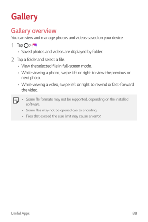 Page 89Useful Apps88
Gallery
Gallery overview
You can view and manage photos and videos saved on your device.
1 Tap   .
•	 Saved photos and videos are displayed by folder.
2 Tap a folder and select a file.
•	 View the selected file in full-screen mode.
•	 While viewing a photo, swipe left or right to view the previous or 
next photo.
•	 While viewing a video, swipe left or right to rewind or fast-forward 
the video.
•	 Some file formats may not be supported, depending on the installed 
software.
•	 Some files...