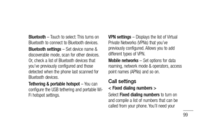 Page 10199
Bluetooth – Touch to select: This turns on 
Bluetooth to connect to Bluetooth devices.
Bluetooth settings – Set device name & 
discoverable mode, scan for other devices. 
Or, check a list of Bluetooth devices that 
you’ve previously configured and those 
detected when the phone last scanned for 
Bluetooth devices.
Tethering & portable hotspot – You can 
configure the USB tethering and portable Wi-
Fi hotspot settings. VPN settings – Displays the list of Virtual 
Private Networks (VPNs) that you’ve...