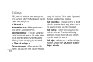 Page 102100
PIN2, which is available from your operator. 
Only numbers within the fixed dial list can be 
called from your phone.
< Voicemail >
Voicemail service – Allows you to select 
your carrier’s voicemail service.
Voicemail settings – If you are using your 
carrier’s voicemail service, this option allows 
you to enter the phone number to use for 
listening to and managing your voicemail.
< Other call settings >
Excuse messages – When you want to 
reject a call, you can send a quick message using this...