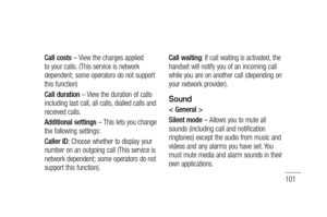 Page 103101
Call costs – View the charges applied 
to your calls. (This service is network 
dependent; some operators do not support 
this function)
Call duration – View the duration of calls 
including last call, all calls, dialled calls and 
received calls.
Additional settings – This lets you change 
the following settings:
Caller ID: Choose whether to display your 
number on an outgoing call (This service is 
network dependent; some operators do not 
support this function).Call waiting: If call waiting is...