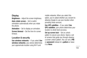 Page 105103
Display
Brightness – Adjust the screen brightness.
Auto-rotate screen – Set to switch 
orientation automatically when you rotate 
the phone.
Animation – Set to display an animation.
Screen timeout – Set the time for screen 
timeout.
Location & security 
Use wireless networks – If you select Use 
wireless networks, your phone determines 
your approximate location using Wi-Fi and mobile networks. When you select this 
option, you’re asked whether you consent to 
allowing Google to use your location...