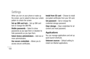 Page 106104
When you turn on your phone or wake up 
the screen, you're asked to draw your unlock 
pattern to unlock the screen.
Set up SIM card lock – Set up SIM card 
lock or change the SIM PIN.
Visible passwords – Select to show 
passwords as you type them or deselect to 
hide passwords as you type them.
Select device administrators – Add one or 
more administrators.
Use secure credentials – Allows you to 
access secure certificates. Install from SD card – Choose to install 
encrypted certificates from...