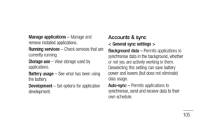 Page 107105
Manage applications – Manage and 
remove installed applications.
Running services – Check services that are 
currently running.
Storage use – View storage used by 
applications.
Battery usage – See what has been using 
the battery.
Development – Set options for application 
development.Accounts & sync
< General sync settings >
Background data – Permits applications to 
synchronise data in the background, whether 
or not you are actively working in them. 
Deselecting this setting can save battery...