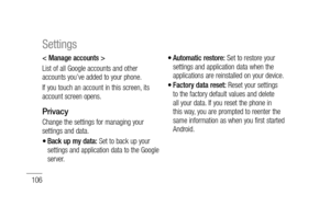 Page 108106
< Manage accounts > 
List of all Google accounts and other 
accounts you’ve added to your phone.
If you touch an account in this screen, its 
account screen opens.
Privacy
Change the settings for managing your 
settings and data.
Back up my data: Set to back up your 
settings and application data to the Google 
server.
•
Automatic restore: Set to restore your 
settings and application data when the 
applications are reinstalled on your device.
Factory data reset: Reset your settings 
to the factory...