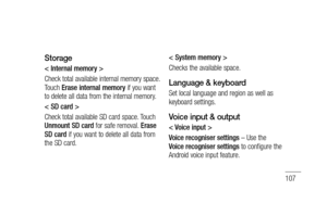 Page 109107
Storage
< Internal memory >
Check total available internal memory space. 
Touch Erase internal memory if you want 
to delete all data from the internal memory.
< SD card >
Check total available SD card space. Touch 
Unmount SD card for safe removal. Erase 
SD card if you want to delete all data from 
the SD card.< System memory >
Checks the available space.
Language & keyboard
Set local language and region as well as 
keyboard settings.
Voice input & output
< Voice input >
Voice recogniser settings –...