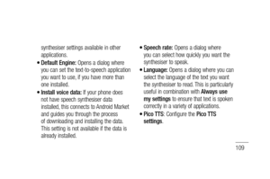 Page 111109
synthesiser settings available in other 
applications.
Default Engine: Opens a dialog where 
you can set the text-to-speech application 
you want to use, if you have more than 
one installed.
Install voice data: If your phone does 
not have speech synthesiser data 
installed, this connects to Android Market 
and guides you through the process 
of downloading and installing the data. 
This setting is not available if the data is 
already installed.
•
•
Speech rate: Opens a dialog where 
you can select...