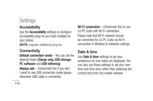 Page 112110
Settings
Accessibility
Use the Accessibility settings to configure 
accessibility plug-ins you have installed on 
your phone.
NOTE: requires additional plug-ins.
Connectivity
Default connection mode – You can set the 
desired mode (Charge only, USB storage, 
PC software and USB tethering).
Always ask – Checkmark this if you don’
t want to see USB connection mode popup 
whenever USB cable is connected.Wi-Fi connection – Checkmark this to use 
LG PC Suite with Wi-Fi connection. 
Please note that Wi-Fi...