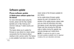 Page 114112
Phone software update
LG Mobile phone software update from 
the Internet
For more information about using this 
function, please visit the http://update.
lgmobile.com or http://www.lg.com/
common/ index.jsp 
 select country and 
language. 
This feature allows you to update the 
firmware on your phone to a newer version 
conveniently from the Internet without 
needing to visit a service centre. This feature 
is only available if and when LG makes the newer version of the firmware available for 
your...