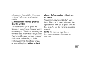 Page 115113
not guarantee the availability of the newer 
version of the ﬁ rmware for all handset 
models.
LG Mobile Phone software update via 
Over-the-Air (OTA)
This feature allows you to update the 
firmware of your phone to the newer version 
conveniently via OTA without connecting the 
USB data cable. This feature is only available 
if and when LG makes the newer version of 
the firmware available for your device.
First, you can check the software version 
on your mobile phone: Settings > About phone >...