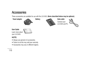 Page 118116
These accessories are available for use with the LG-E400. (Items described below may be optional.)
Travel adapter
BatteryData cable
Connect your 
LG-E400 and PC.
User Guide
Learn more about 
your LG-E400.
NOTE: 
Always use genuine LG accessories.
Failure to do this may void your warranty.
Accessories may vary in different regions.•
•
•
Accessories 