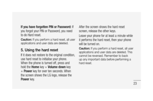 Page 2523
If you have forgotten PIN or Password: If 
you forgot your PIN or Password, you need 
to do Hard reset.
Caution: If you perform a hard reset, all user 
applications and user data are deleted. 
5. Using the hard reset 
If it does not restore to the original condition, 
use hard reset to initialise your phone.
When the phone is turned off, press and 
hold the Home key + Volume down key 
+ Power key for over ten seconds. When 
the screen shows the LG logo, release the 
Power key.After the screen shows...
