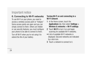 Page 2624
6.  Connecting to Wi-Fi networks
To use Wi-Fi on your phone, you need to 
access a wireless access point or “hotspot.” 
Some access points are open and you can 
simply connect to them. Others are hidden 
or use security features; you must configure 
your phone to be able to connect to them.
Turn off Wi-Fi when you're not using it to 
extend the life of your battery.Turning Wi-Fi on and connecting to a 
Wi-Fi network
In the Home screen, touch the 
Applications tab, then select Settings > 
Wireless...