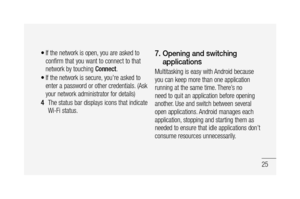 Page 2725
If the network is open, you are asked to 
confirm that you want to connect to that 
network by touching Connect.
If the network is secure, you're asked to 
enter a password or other credentials. (Ask 
your network administrator for details)
The status bar displays icons that indicate 
Wi-Fi status.•
•
4 
7.  Opening and switching 
applications
Multitasking is easy with Android because 
you can keep more than one application 
running at the same time. There’s no 
need to quit an application before...