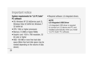 Page 3028
System requirements for “LG PC Suite” 
PC software
OS: Windows XP 32 bit(Service pack 2), 
Windows Vista 32 bit/64 bit, Windows 7 
32 bit/64 bit
CPU: 1GHz or higher processors 
Memory: 512MB or higher RAMs
Graphic card: 1024 x 768 resolution, 32 
bit color or higher
HDD: 100 MB or more free hard disk 
space (More free hard disk space may be 
needed depending on the volume of data 
stored.)
•
•
•
•
•
Required software: LG integrated drivers.
NOTELG Integrated USB Driver
LG integrated USB driver is...