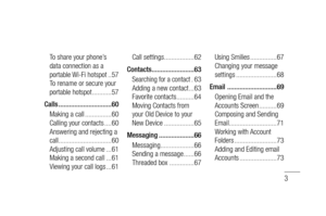 Page 53
To share your phone’s 
data connection as a 
portable Wi-Fi hotspot ..57
To rename or secure your 
portable hotspot ...........57
Calls ..............................60
Making a call ...............60
Calling your contacts ....60
Answering and rejecting a 
call ..............................60
Adjusting call volume ...61
Making a second call ...61
Viewing your call logs ...61Call settings .................62
Contacts ........................63
Searching for a contact .63
Adding a new contact ...63...