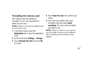 Page 4139
Formatting the memory card
Your memory card may already be 
formatted. If it isn’t, you must format it 
before you can use it.
NOTE: All ﬁ les on the card are deleted when 
you format the card.
In the Home screen, touch the 
Applications tab to open the applications 
menu.
Scroll to and touch Settings > Storage.
Touch Unmount SD card and touch OK 
to confirm.1 
2 
3 
Touch Erase SD card, then confirm your 
choice.
If you have set a pattern lock, input 
the pattern lock then select Erase 
everything....