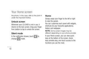 Page 4442
the phone. In this case, refer to the point-4 
under the Important Notice.
Unlock screen
Whenever your LG-E400 is not in use, it 
returns to the lock screen. Drag your finger 
from bottom to top to unlock the screen.
Silent mode
In the notification drawer, touch  to 
change  mode.
Home 
Simply swipe your finger to the left or right 
to view the panels. 
You can customise each panel with widgets, 
shortcuts (to your favourite applications), 
folders and wallpaper. 
NOTE: Some screen images may be...