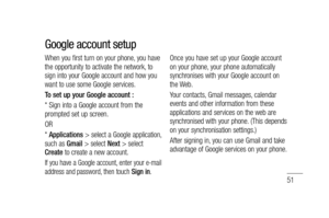 Page 5351
When you first turn on your phone, you have 
the opportunity to activate the network, to 
sign into your Google account and how you 
want to use some Google services. 
To set up your Google account : 
* Sign into a Google account from the 
prompted set up screen.
OR 
* Applications > select a Google application, 
such as Gmail > select Next > select 
Create to create a new account.
If you have a Google account, enter your e-mail 
address and password, then touch Sign in.
Once you have set up your...