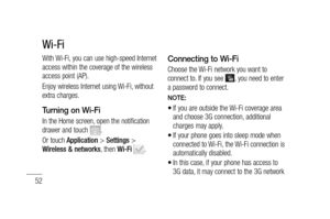 Page 5452
With Wi-Fi, you can use high-speed Internet 
access within the coverage of the wireless 
access point (AP). 
Enjoy wireless Internet using Wi-Fi, without 
extra charges. 
Turning on Wi-Fi
In the Home screen, open the notification 
drawer and touch . 
Or touch Application > Settings > 
Wireless & networks, then Wi-Fi 
.
Connecting to Wi-Fi
Choose the Wi-Fi network you want to 
connect to. If you see , you need to enter 
a password to connect.
NOTE:
If you are outside the Wi-Fi coverage area 
and choose...