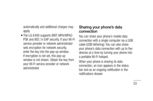 Page 5553
automatically and additional charges may 
apply.
The LG-E400 supports WEP, WPA/WPA2-
PSK and 802.1x EAP security. If your Wi-Fi 
service provider or network administrator 
sets encryption for network security, 
enter the key into the pop-up window. 
If encryption is not set, this pop-up 
window is not shown. Obtain the key from 
your Wi-Fi service provider or network 
administrator.
•
Sharing your phone’s data 
connection
You can share your phone’s mobile data 
connection with a single computer via a...