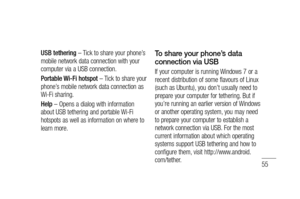 Page 5755
USB tethering – Tick to share your phone’s 
mobile network data connection with your 
computer via a USB connection.
Portable Wi-Fi hotspot – Tick to share your 
phone’s mobile network data connection as 
Wi-Fi sharing.
Help – Opens a dialog with information 
about USB tethering and portable Wi-Fi 
hotspots as well as information on where to 
learn more.To share your phone’s data 
connection via USB
If your computer is running Windows 7 or a 
recent distribution of some flavours of Linux 
(such as...
